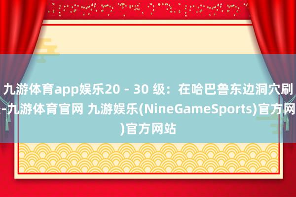 九游体育app娱乐20 - 30 级：在哈巴鲁东边洞穴刷怪-九游体育官网 九游娱乐(NineGameSports)官方网站