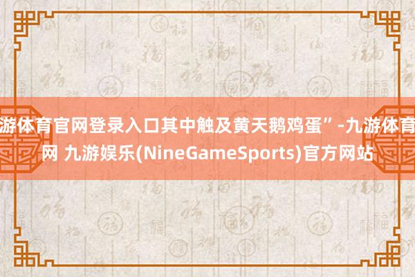 九游体育官网登录入口其中触及黄天鹅鸡蛋”-九游体育官网 九游娱乐(NineGameSports)官方网站