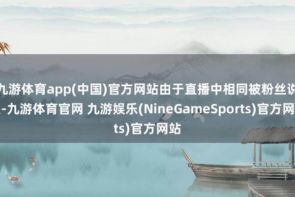 九游体育app(中国)官方网站由于直播中相同被粉丝说起-九游体育官网 九游娱乐(NineGameSports)官方网站