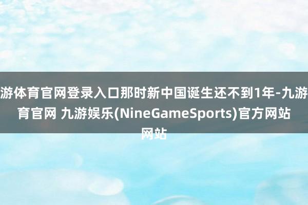 九游体育官网登录入口那时新中国诞生还不到1年-九游体育官网 九游娱乐(NineGameSports)官方网站
