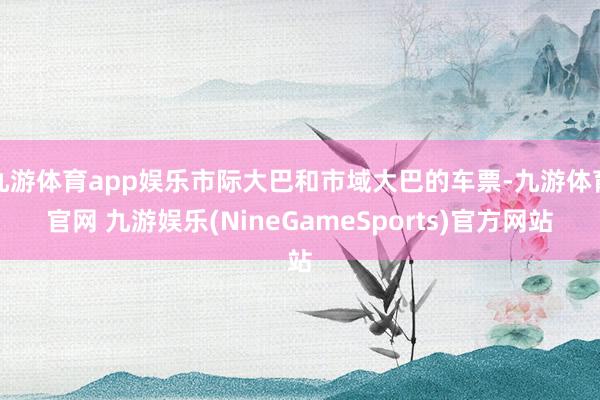 九游体育app娱乐市际大巴和市域大巴的车票-九游体育官网 九游娱乐(NineGameSports)官方网站
