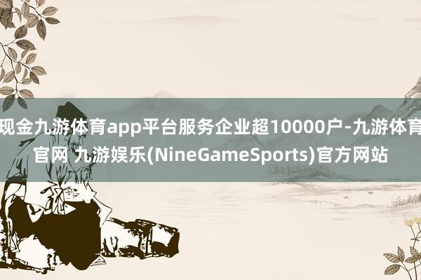 现金九游体育app平台服务企业超10000户-九游体育官网 九游娱乐(NineGameSports)官方网站
