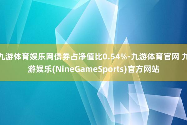 九游体育娱乐网债券占净值比0.54%-九游体育官网 九游娱乐(NineGameSports)官方网站