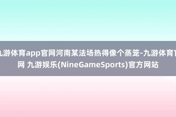 九游体育app官网河南某法场热得像个蒸笼-九游体育官网 九游娱乐(NineGameSports)官方网站