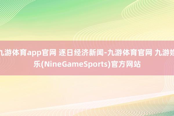 九游体育app官网 逐日经济新闻-九游体育官网 九游娱乐(NineGameSports)官方网站