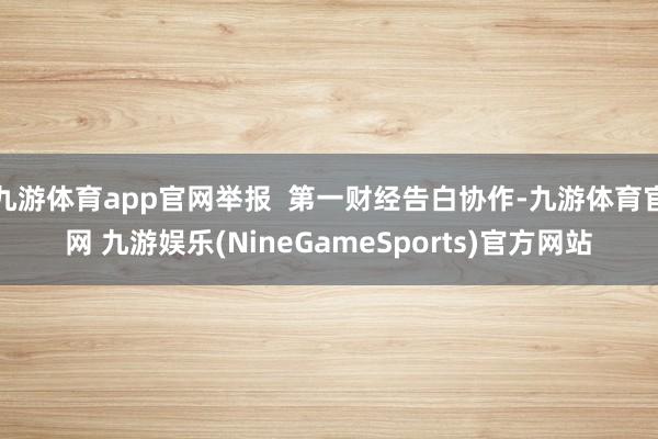 九游体育app官网举报  第一财经告白协作-九游体育官网 九游娱乐(NineGameSports)官方网站
