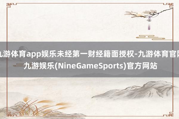 九游体育app娱乐未经第一财经籍面授权-九游体育官网 九游娱乐(NineGameSports)官方网站