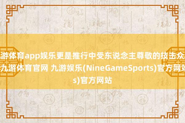 九游体育app娱乐更是推行中受东说念主尊敬的技击众人-九游体育官网 九游娱乐(NineGameSports)官方网站