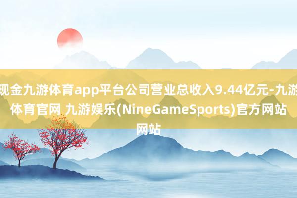 现金九游体育app平台公司营业总收入9.44亿元-九游体育官网 九游娱乐(NineGameSports)官方网站