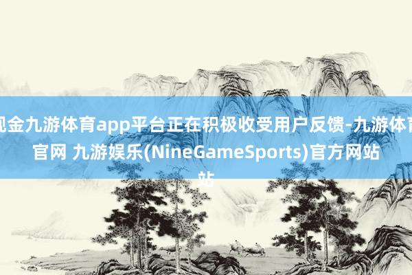现金九游体育app平台正在积极收受用户反馈-九游体育官网 九游娱乐(NineGameSports)官方网站
