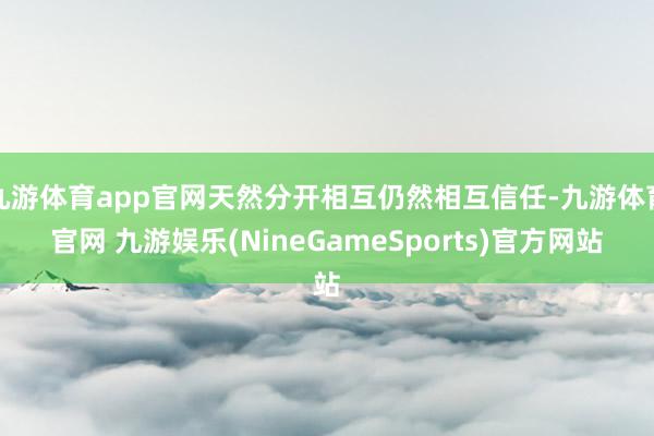 九游体育app官网天然分开相互仍然相互信任-九游体育官网 九游娱乐(NineGameSports)官方网站
