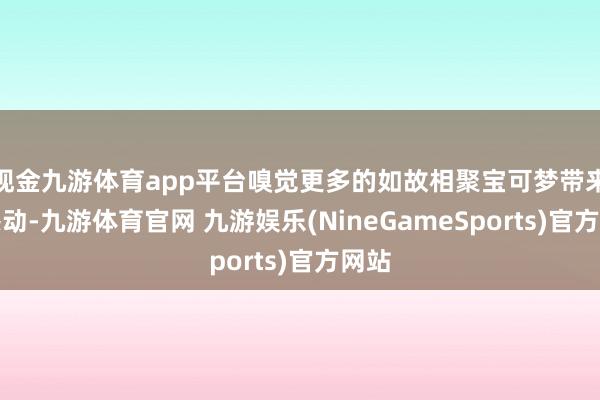 现金九游体育app平台嗅觉更多的如故相聚宝可梦带来的感动-九游体育官网 九游娱乐(NineGameSports)官方网站