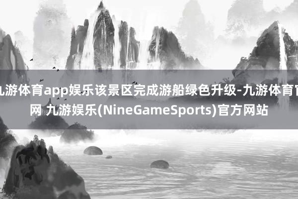 九游体育app娱乐该景区完成游船绿色升级-九游体育官网 九游娱乐(NineGameSports)官方网站