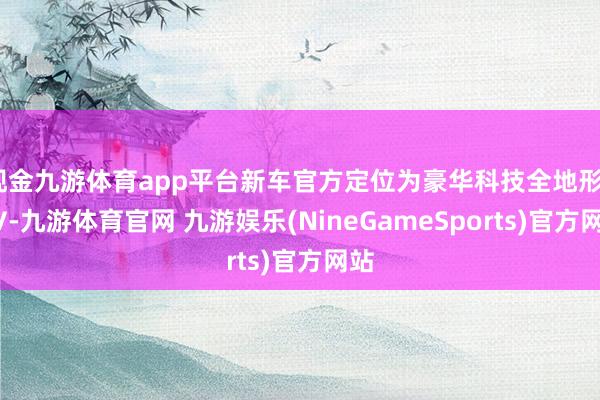 现金九游体育app平台新车官方定位为豪华科技全地形SUV-九游体育官网 九游娱乐(NineGameSports)官方网站