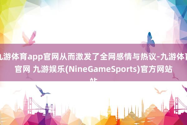 九游体育app官网从而激发了全网感情与热议-九游体育官网 九游娱乐(NineGameSports)官方网站