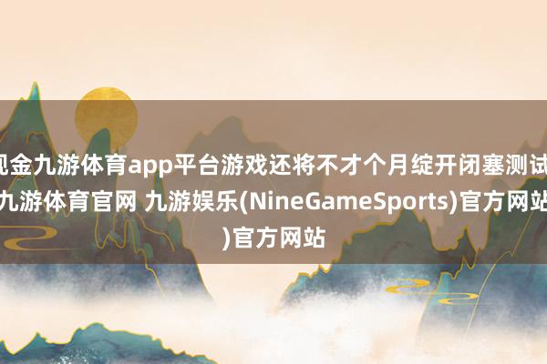 现金九游体育app平台游戏还将不才个月绽开闭塞测试-九游体育官网 九游娱乐(NineGameSports)官方网站