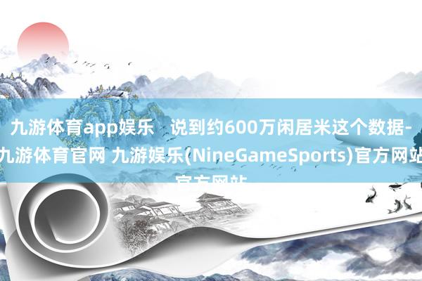 九游体育app娱乐   说到约600万闲居米这个数据-九游体育官网 九游娱乐(NineGameSports)官方网站