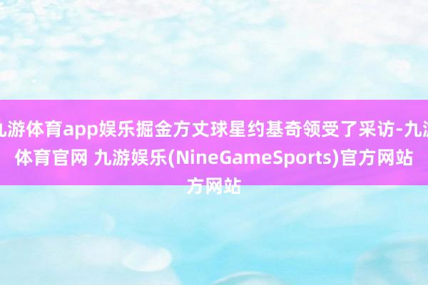九游体育app娱乐掘金方丈球星约基奇领受了采访-九游体育官网 九游娱乐(NineGameSports)官方网站