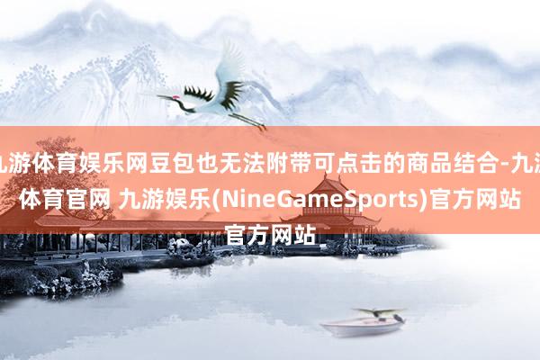 九游体育娱乐网豆包也无法附带可点击的商品结合-九游体育官网 九游娱乐(NineGameSports)官方网站