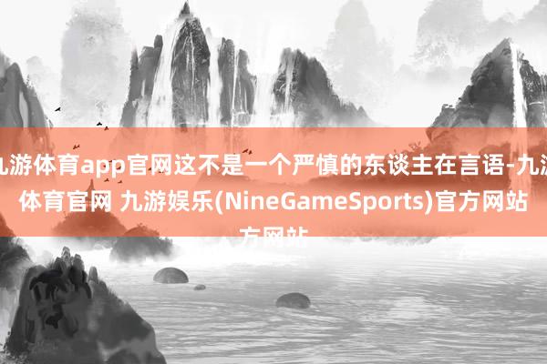 九游体育app官网这不是一个严慎的东谈主在言语-九游体育官网 九游娱乐(NineGameSports)官方网站