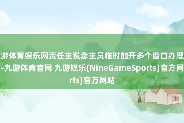 九游体育娱乐网责任主说念主员临时加开多个窗口办理手续-九游体育官网 九游娱乐(NineGameSports)官方网站