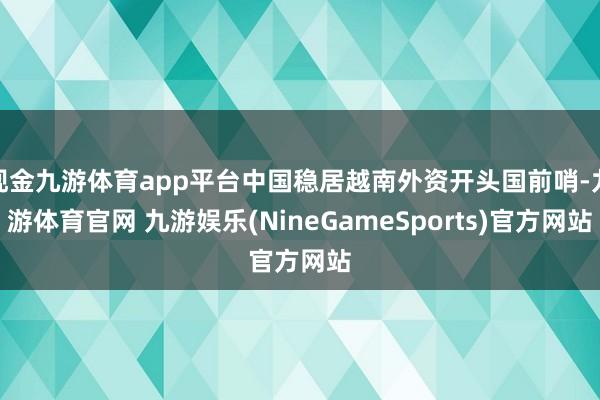 现金九游体育app平台中国稳居越南外资开头国前哨-九游体育官网 九游娱乐(NineGameSports)官方网站