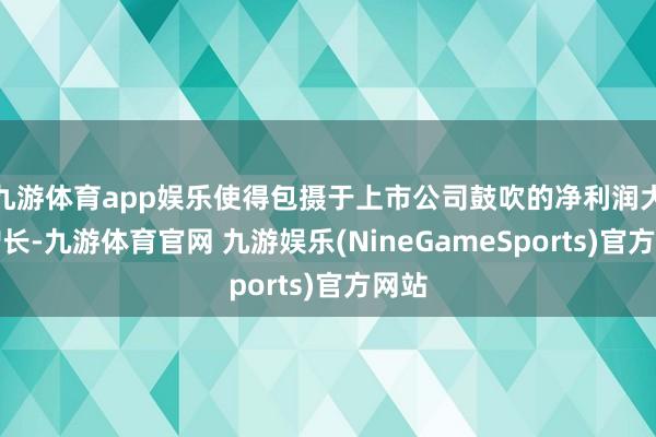 九游体育app娱乐使得包摄于上市公司鼓吹的净利润大幅增长-九游体育官网 九游娱乐(NineGameSports)官方网站