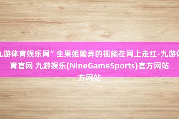 九游体育娱乐网”生果姐簸弄的视频在网上走红-九游体育官网 九游娱乐(NineGameSports)官方网站