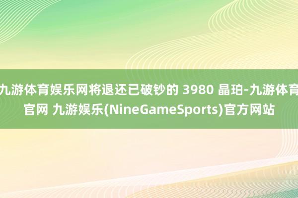 九游体育娱乐网将退还已破钞的 3980 晶珀-九游体育官网 九游娱乐(NineGameSports)官方网站