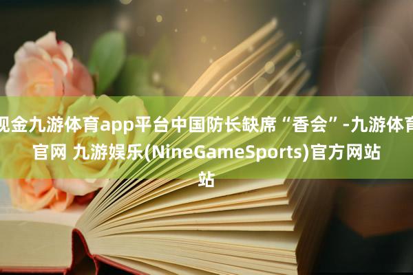 现金九游体育app平台中国防长缺席“香会”-九游体育官网 九游娱乐(NineGameSports)官方网站