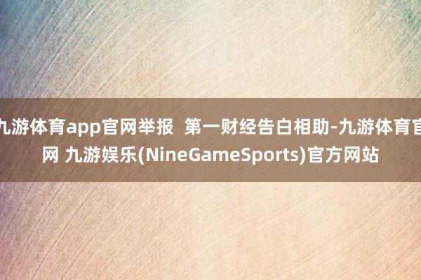 九游体育app官网举报  第一财经告白相助-九游体育官网 九游娱乐(NineGameSports)官方网站