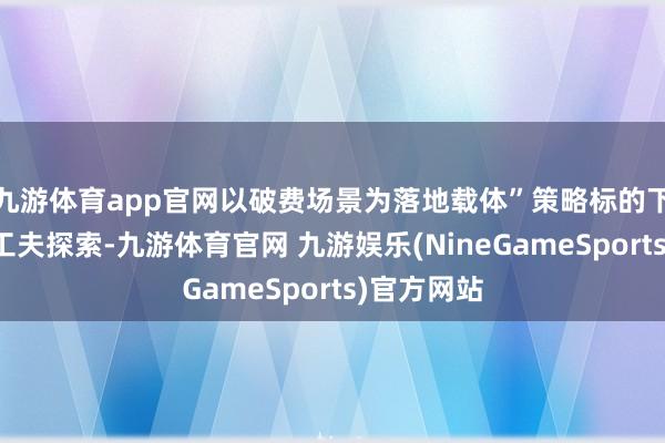 九游体育app官网以破费场景为落地载体”策略标的下的阶段性工夫探索-九游体育官网 九游娱乐(NineGameSports)官方网站