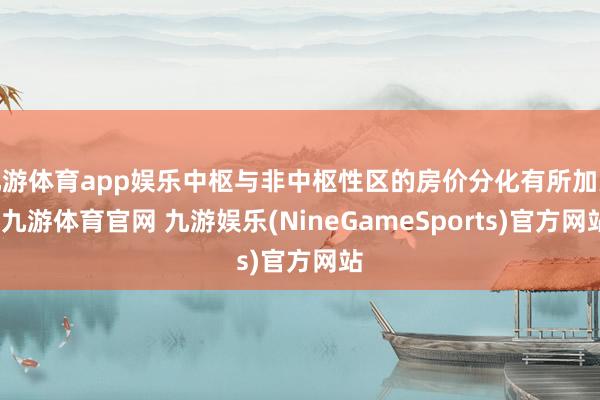 九游体育app娱乐中枢与非中枢性区的房价分化有所加大-九游体育官网 九游娱乐(NineGameSports)官方网站