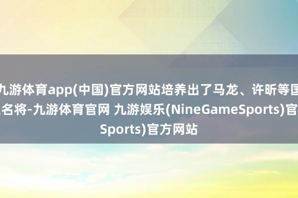 九游体育app(中国)官方网站培养出了马龙、许昕等国乒男队名将-九游体育官网 九游娱乐(NineGameSports)官方网站