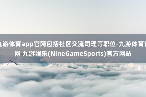 九游体育app官网包括社区交流司理等职位-九游体育官网 九游娱乐(NineGameSports)官方网站