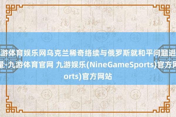 九游体育娱乐网乌克兰稀奇络续与俄罗斯就和平问题进行酌量-九游体育官网 九游娱乐(NineGameSports)官方网站