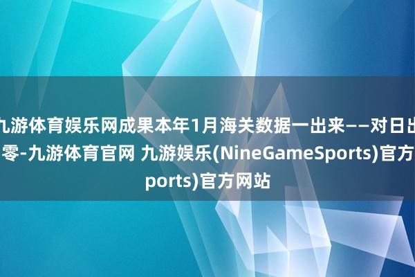 九游体育娱乐网成果本年1月海关数据一出来——对日出口归零-九游体育官网 九游娱乐(NineGameSports)官方网站