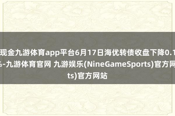 现金九游体育app平台6月17日海优转债收盘下降0.12%-九游体育官网 九游娱乐(NineGameSports)官方网站