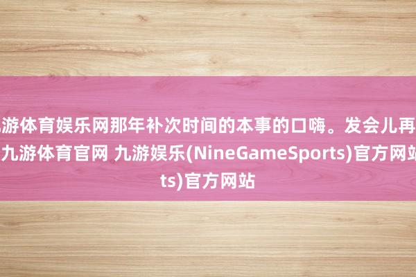 九游体育娱乐网那年补次时间的本事的口嗨。发会儿再删-九游体育官网 九游娱乐(NineGameSports)官方网站