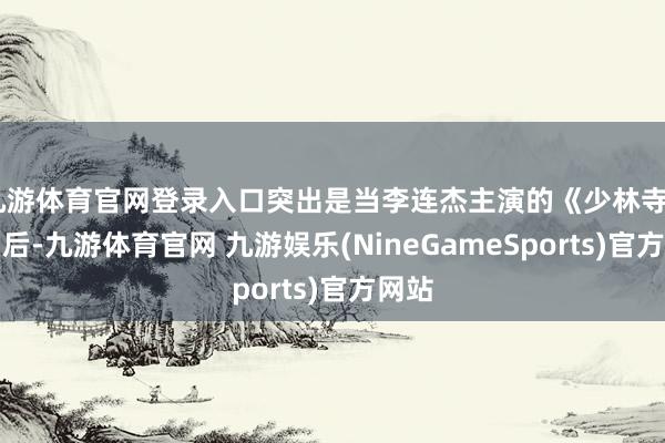九游体育官网登录入口突出是当李连杰主演的《少林寺》播出后-九游体育官网 九游娱乐(NineGameSports)官方网站