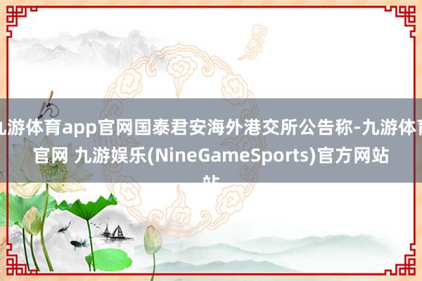 九游体育app官网国泰君安海外港交所公告称-九游体育官网 九游娱乐(NineGameSports)官方网站