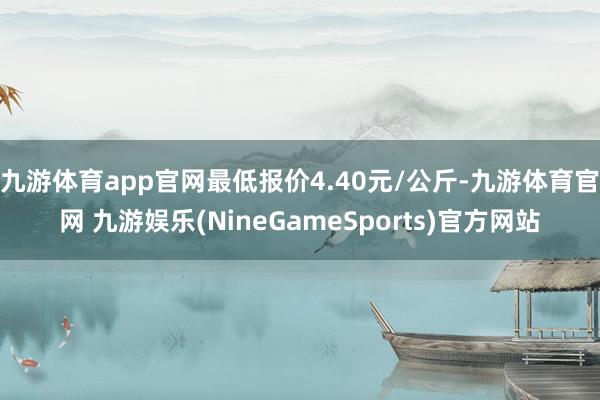 九游体育app官网最低报价4.40元/公斤-九游体育官网 九游娱乐(NineGameSports)官方网站