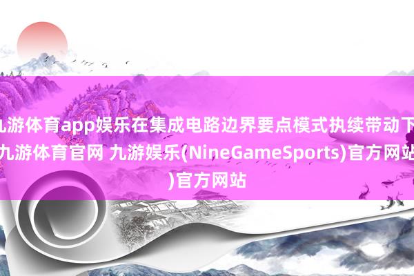 九游体育app娱乐在集成电路边界要点模式执续带动下-九游体育官网 九游娱乐(NineGameSports)官方网站