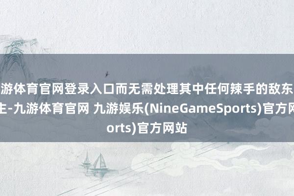 九游体育官网登录入口而无需处理其中任何辣手的敌东说念主-九游体育官网 九游娱乐(NineGameSports)官方网站