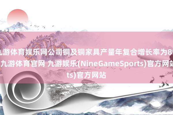 九游体育娱乐网公司铜及铜家具产量年复合增长率为8%-九游体育官网 九游娱乐(NineGameSports)官方网站