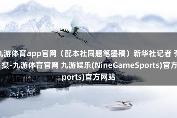 九游体育app官网（配本社同题笔墨稿）新华社记者 张晨霖 摄-九游体育官网 九游娱乐(NineGameSports)官方网站