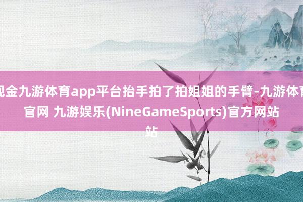 现金九游体育app平台抬手拍了拍姐姐的手臂-九游体育官网 九游娱乐(NineGameSports)官方网站