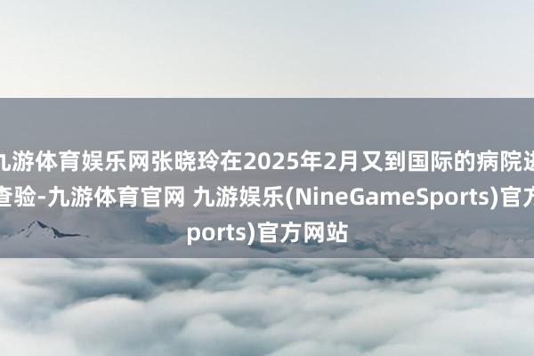 九游体育娱乐网张晓玲在2025年2月又到国际的病院进行了查验-九游体育官网 九游娱乐(NineGameSports)官方网站