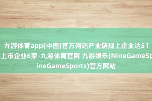 九游体育app(中国)官方网站　　产业链规上企业达515家、累计培育上市企业6家-九游体育官网 九游娱乐(NineGameSports)官方网站