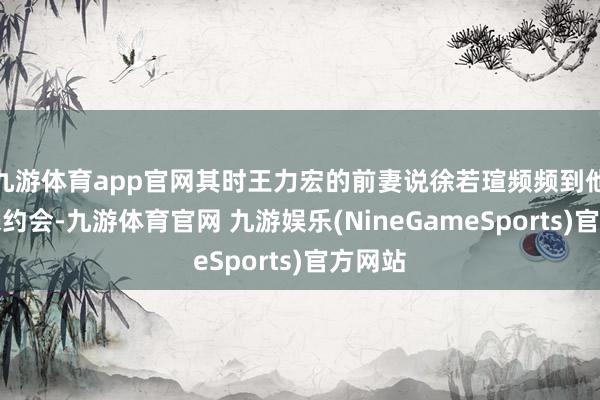 九游体育app官网其时王力宏的前妻说徐若瑄频频到他们家来约会-九游体育官网 九游娱乐(NineGameSports)官方网站